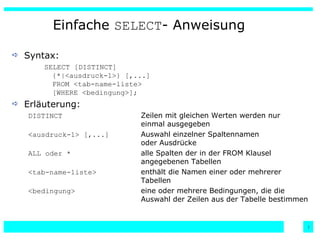Einfache  SELECT - Anweisung Syntax: SELECT [DISTINCT] {*|<ausdruck-1>} [,...] FROM <tab-name-liste> [WHERE <bedingung>]; Erläuterung: DISTINCT Zeilen mit gleichen Werten werden nur  einmal ausgegeben <ausdruck-1> [,...] Auswahl einzelner Spaltennamen  oder Ausdrücke ALL oder * alle Spalten der in der FROM Klausel  angegebenen Tabellen <tab-name-liste> enthält die Namen einer oder mehrerer  Tabellen <bedingung> eine oder mehrere Bedingungen, die die  Auswahl der Zeilen aus der Tabelle bestimmen 