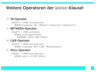 IN-Operator SELECT * FROM mitarbeiter WHERE nachname IN (‘Meyer’,’Schulze’,’Lehmann’); BETWEEN-Operator SELECT * FROM projekte WHERE auftragsvolumen   BETWEEN 15000 AND 30000; LIKE-Operator SELECT * FROM mitarbeiter WHERE nachname NOT LIKE ‘Mustermann’; NULL-Operator SELECT * FROM mitarbeiter WHERE email IS NOT NULL; Weitere Operatoren der  WHERE -Klausel 
