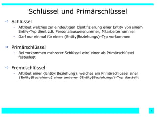 Schlüssel und Primärschlüssel Schlüssel  Attribut welches zur eindeutigen Identifizierung einer Entity von einem Entity-Typ dient z.B. Personalausweisnummer, Mitarbeiternummer Darf nur einmal für einen {Entity|Beziehungs}-Typ vorkommen Primärschlüssel Bei vorkommen mehrerer Schlüssel wird einer als Primärschlüssel festgelegt Fremdschlüssel Attribut einer {Entity|Beziehung}, welches ein Primärschlüssel einer {Entity|Beziehung} einer anderen {Entity|Beziehungs}-Typ darstellt 