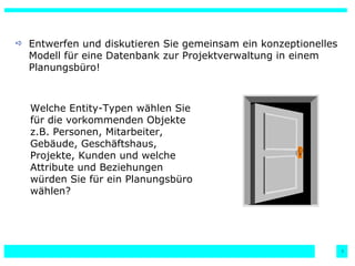 Entwerfen und diskutieren Sie gemeinsam ein konzeptionelles Modell für eine Datenbank zur Projektverwaltung in einem Planungsbüro! Welche Entity-Typen wählen Sie für die vorkommenden Objekte z.B. Personen, Mitarbeiter, Gebäude, Geschäftshaus, Projekte, Kunden und welche Attribute und Beziehungen würden Sie für ein Planungsbüro wählen? 