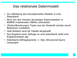 Das relationale Datenmodell Zur Abbildung des konzeptionellen Modells in eine Datenbank Wird von den meisten derzeitigen Datenmodellen in RDBMS (relationalen DBMS) unterstützt {Entity|Beziehungs}-Typen aus der Realwelt werden durch Relationen modelliert Jede Relation wird als Tabelle dargestellt Das Ergebnis einer Abfrage an eine Datenbank stellt eine Ergebnisrelation dar  Datenbank-Abfragesprache -> SQL (Structured Query Language)  
