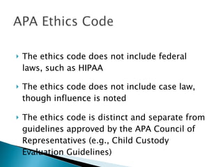 The ethics code does not include federal laws, such as HIPAA The ethics code does not include case law, though influence is noted The ethics code is distinct and separate from guidelines approved by the APA Council of Representatives (e.g., Child Custody Evaluation Guidelines)