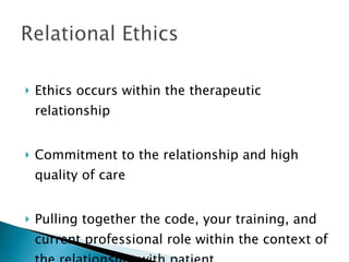 Ethics occurs within the therapeutic relationship Commitment to the relationship and high quality of care Pulling together the code, your training, and current professional role within the context of the relationship with patient