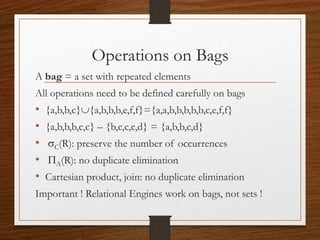 Operations on Bags
A bag = a set with repeated elements
All operations need to be defined carefully on bags
• {a,b,b,c}{a,b,b,b,e,f,f}={a,a,b,b,b,b,b,c,e,f,f}
• {a,b,b,b,c,c} – {b,c,c,c,d} = {a,b,b,c,d}
• sC(R): preserve the number of occurrences
• PA(R): no duplicate elimination
• Cartesian product, join: no duplicate elimination
Important ! Relational Engines work on bags, not sets !
 
