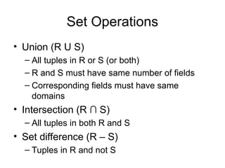 Set Operations
• Union (R U S)
– All tuples in R or S (or both)
– R and S must have same number of fields
– Corresponding fields must have same
domains
• Intersection (R ∩ S)
– All tuples in both R and S
• Set difference (R – S)
– Tuples in R and not S
 