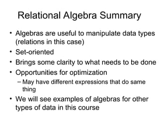 Relational Algebra Summary
• Algebras are useful to manipulate data types
(relations in this case)
• Set-oriented
• Brings some clarity to what needs to be done
• Opportunities for optimization
– May have different expressions that do same
thing
• We will see examples of algebras for other
types of data in this course
 