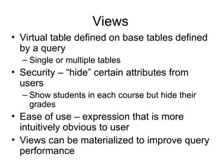 Views
• Virtual table defined on base tables defined
by a query
– Single or multiple tables
• Security – “hide” certain attributes from
users
– Show students in each course but hide their
grades
• Ease of use – expression that is more
intuitively obvious to user
• Views can be materialized to improve query
performance
 