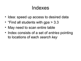 Indexes
• Idea: speed up access to desired data
• “Find all students with gpa > 3.3
• May need to scan entire table
• Index consists of a set of entries pointing
to locations of each search key
 