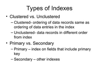 Types of Indexes
• Clustered vs. Unclustered
– Clustered- ordering of data records same as
ordering of data entries in the index
– Unclustered- data records in different order
from index
• Primary vs. Secondary
– Primary – index on fields that include primary
key
– Secondary – other indexes
 