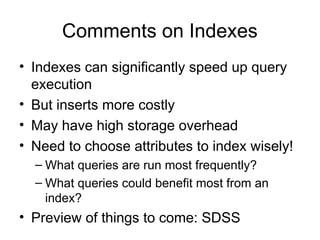 Comments on Indexes
• Indexes can significantly speed up query
execution
• But inserts more costly
• May have high storage overhead
• Need to choose attributes to index wisely!
– What queries are run most frequently?
– What queries could benefit most from an
index?
• Preview of things to come: SDSS
 