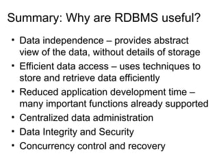 Summary: Why are RDBMS useful?
• Data independence – provides abstract
view of the data, without details of storage
• Efficient data access – uses techniques to
store and retrieve data efficiently
• Reduced application development time –
many important functions already supported
• Centralized data administration
• Data Integrity and Security
• Concurrency control and recovery
 