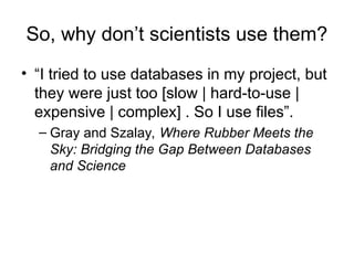 So, why don’t scientists use them?
• “I tried to use databases in my project, but
they were just too [slow | hard-to-use |
expensive | complex] . So I use files”.
– Gray and Szalay, Where Rubber Meets the
Sky: Bridging the Gap Between Databases
and Science
 