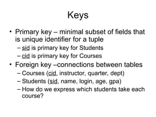 Keys
• Primary key – minimal subset of fields that
is unique identifier for a tuple
– sid is primary key for Students
– cid is primary key for Courses
• Foreign key –connections between tables
– Courses (cid, instructor, quarter, dept)
– Students (sid, name, login, age, gpa)
– How do we express which students take each
course?
 