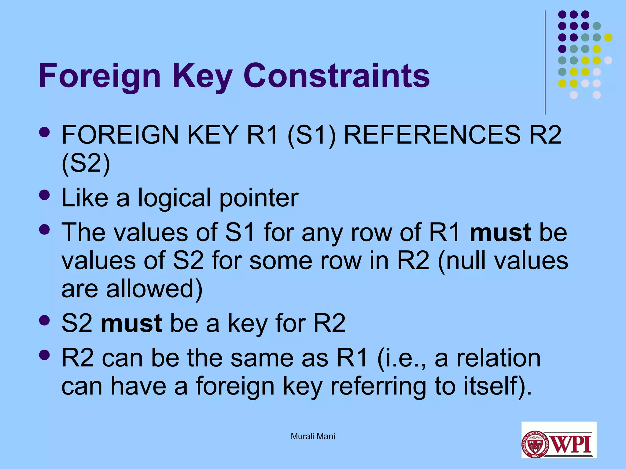 Foreign Key Constraints
 FOREIGN

KEY R1 (S1) REFERENCES R2

(S2)
 Like a logical pointer
 The values of S1 for any row of R1 must be
values of S2 for some row in R2 (null values
are allowed)
 S2 must be a key for R2
 R2 can be the same as R1 (i.e., a relation
can have a foreign key referring to itself).
Murali Mani

 