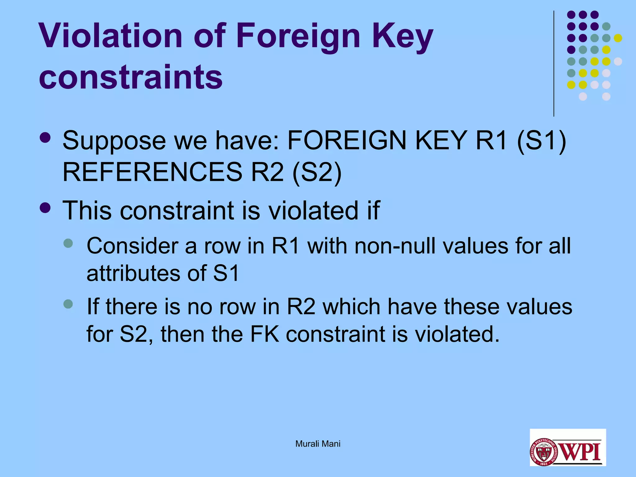 Violation of Foreign Key
constraints
 Suppose

we have: FOREIGN KEY R1 (S1)
REFERENCES R2 (S2)
 This constraint is violated if




Consider a row in R1 with non-null values for all
attributes of S1
If there is no row in R2 which have these values
for S2, then the FK constraint is violated.

Murali Mani

 