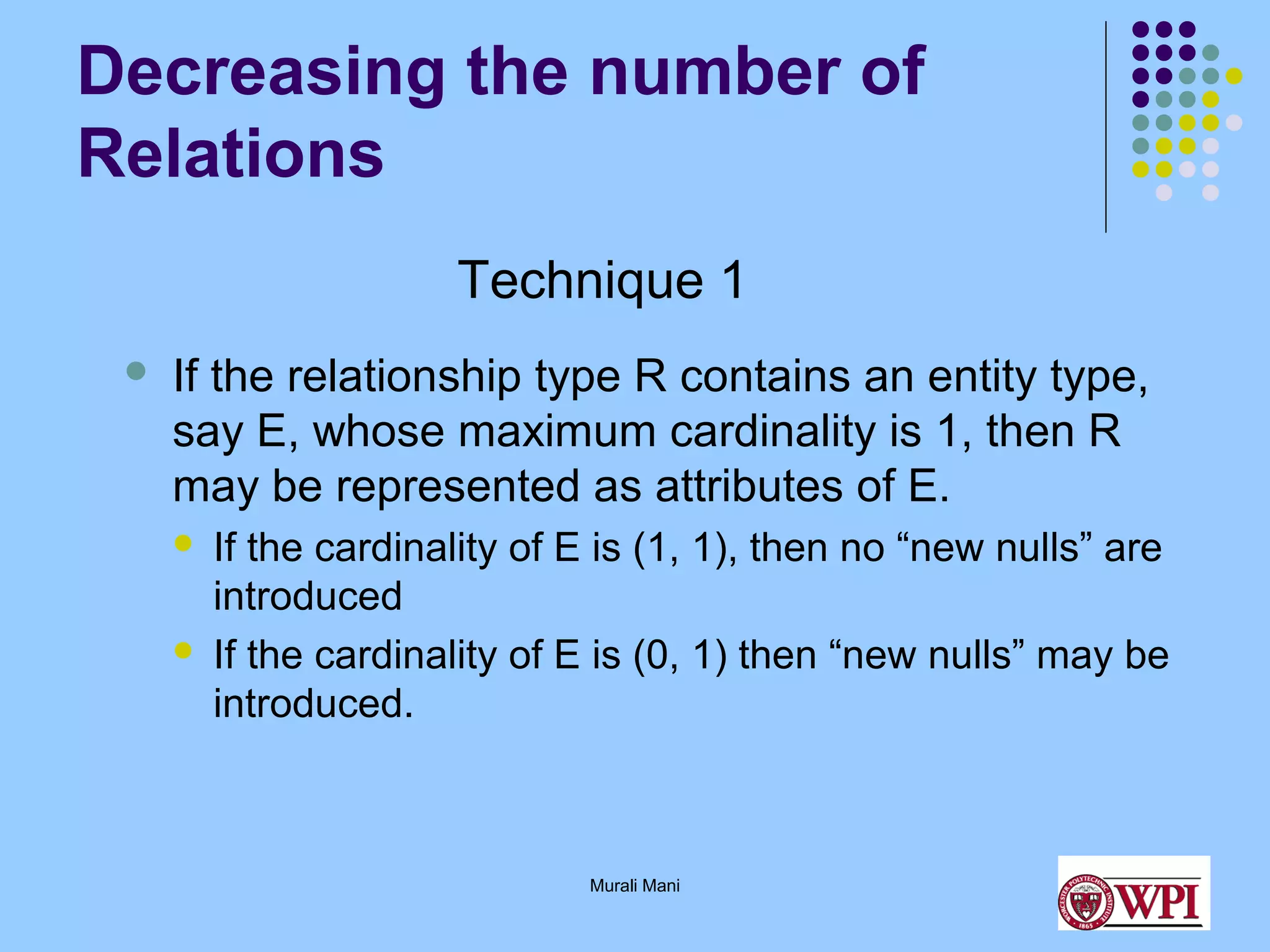 Decreasing the number of
Relations
Technique 1


If the relationship type R contains an entity type,
say E, whose maximum cardinality is 1, then R
may be represented as attributes of E.




If the cardinality of E is (1, 1), then no “new nulls” are
introduced
If the cardinality of E is (0, 1) then “new nulls” may be
introduced.

Murali Mani

 