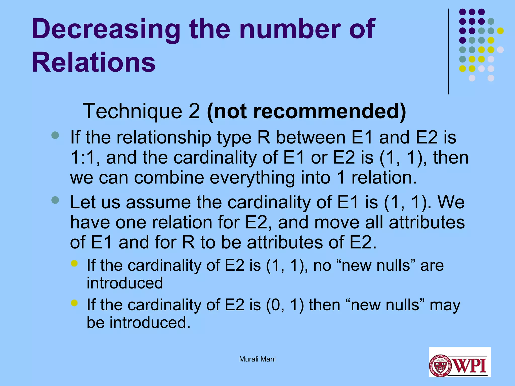 Decreasing the number of
Relations
Technique 2 (not recommended)




If the relationship type R between E1 and E2 is
1:1, and the cardinality of E1 or E2 is (1, 1), then
we can combine everything into 1 relation.
Let us assume the cardinality of E1 is (1, 1). We
have one relation for E2, and move all attributes
of E1 and for R to be attributes of E2.



If the cardinality of E2 is (1, 1), no “new nulls” are
introduced
If the cardinality of E2 is (0, 1) then “new nulls” may
be introduced.
Murali Mani

 