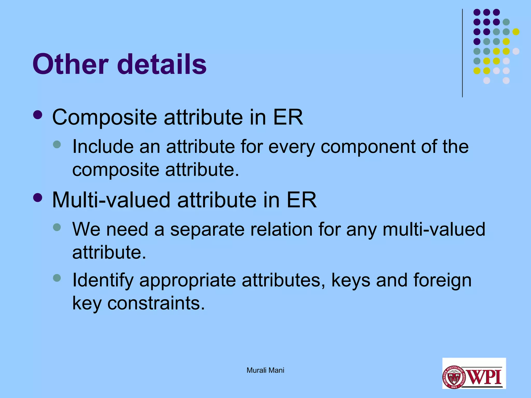 Other details
 Composite


attribute in ER

Include an attribute for every component of the
composite attribute.

 Multi-valued




attribute in ER

We need a separate relation for any multi-valued
attribute.
Identify appropriate attributes, keys and foreign
key constraints.

Murali Mani

 