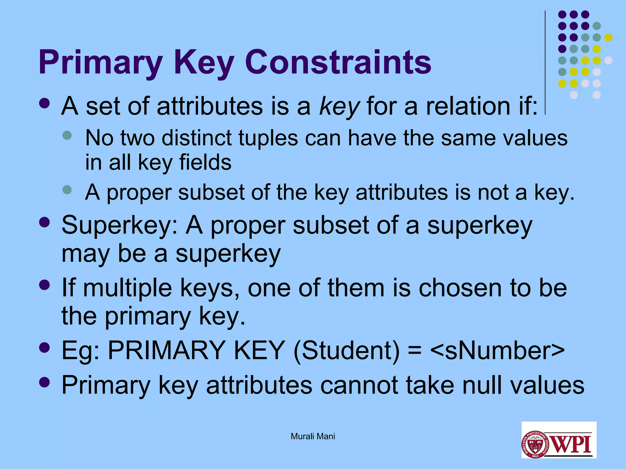 Primary Key Constraints
A



set of attributes is a key for a relation if:
No two distinct tuples can have the same values
in all key fields
A proper subset of the key attributes is not a key.

 Superkey:

A proper subset of a superkey
may be a superkey
 If multiple keys, one of them is chosen to be
the primary key.
 Eg: PRIMARY KEY (Student) = <sNumber>
 Primary key attributes cannot take null values
Murali Mani

 