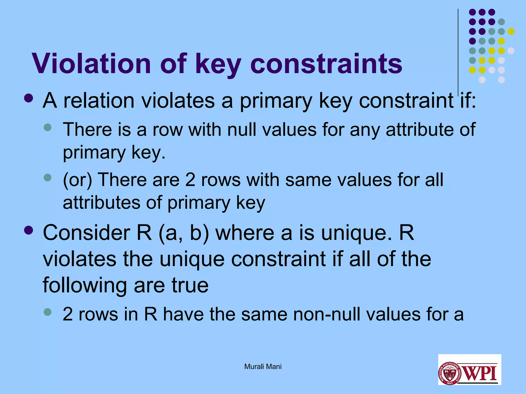 Violation of key constraints
A

relation violates a primary key constraint if:



There is a row with null values for any attribute of
primary key.
(or) There are 2 rows with same values for all
attributes of primary key



 Consider

R (a, b) where a is unique. R
violates the unique constraint if all of the
following are true


2 rows in R have the same non-null values for a
Murali Mani

 