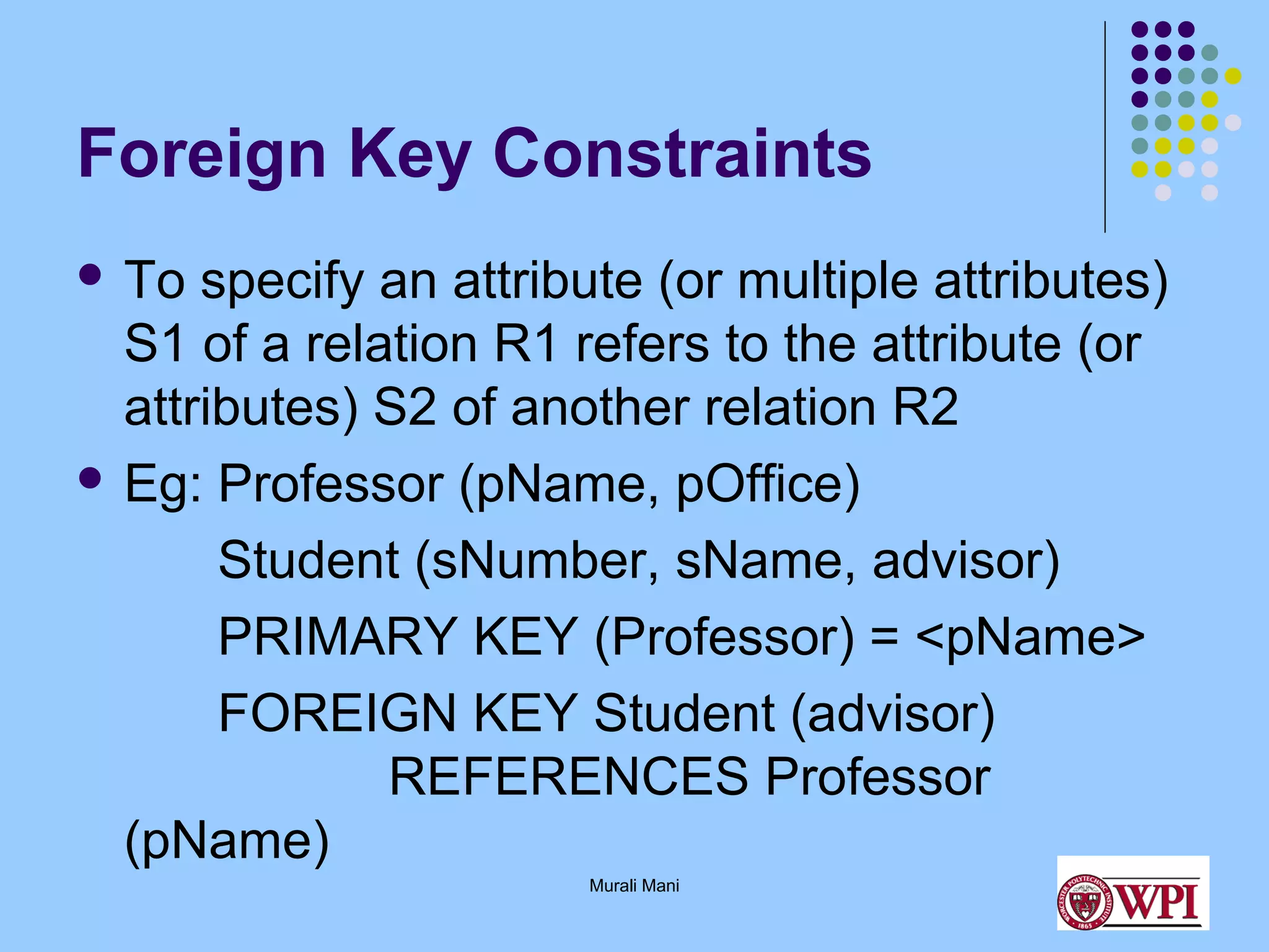Foreign Key Constraints
 To

specify an attribute (or multiple attributes)
S1 of a relation R1 refers to the attribute (or
attributes) S2 of another relation R2
 Eg: Professor (pName, pOffice)
Student (sNumber, sName, advisor)
PRIMARY KEY (Professor) = <pName>
FOREIGN KEY Student (advisor)
REFERENCES Professor
(pName)
Murali Mani

 