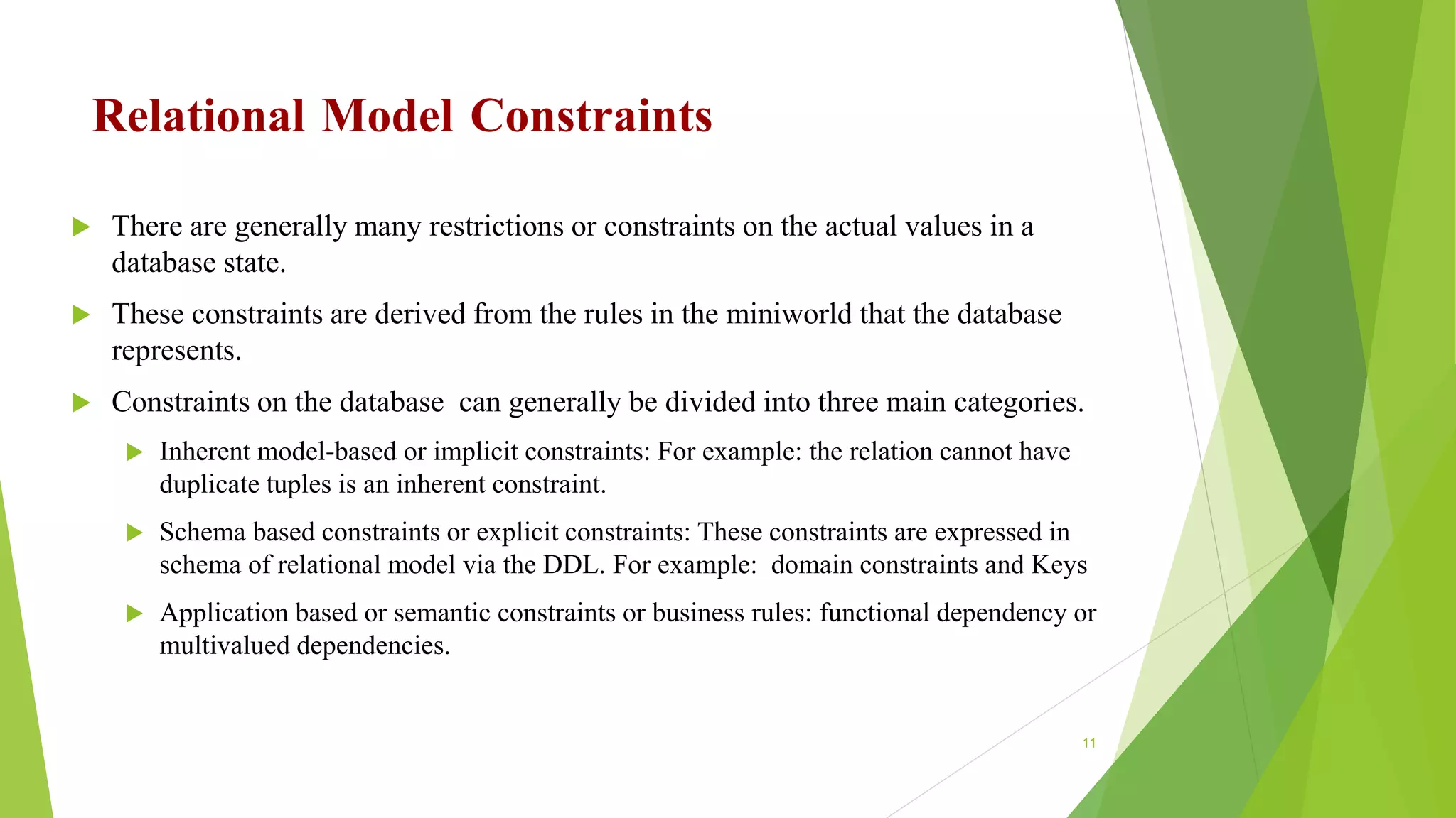 Relational Model Constraints
 There are generally many restrictions or constraints on the actual values in a
database state.
 These constraints are derived from the rules in the miniworld that the database
represents.
 Constraints on the database can generally be divided into three main categories.
 Inherent model-based or implicit constraints: For example: the relation cannot have
duplicate tuples is an inherent constraint.
 Schema based constraints or explicit constraints: These constraints are expressed in
schema of relational model via the DDL. For example: domain constraints and Keys
 Application based or semantic constraints or business rules: functional dependency or
multivalued dependencies.
11
 