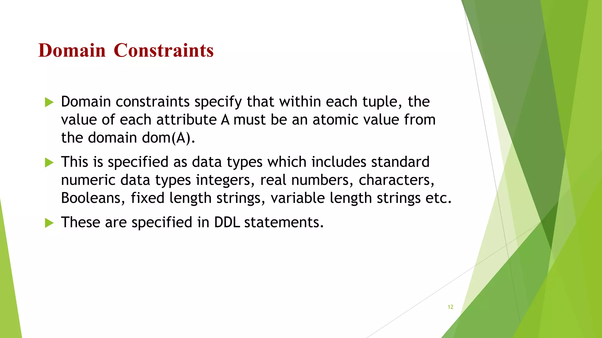Domain Constraints
 Domain constraints specify that within each tuple, the
value of each attribute A must be an atomic value from
the domain dom(A).
 This is specified as data types which includes standard
numeric data types integers, real numbers, characters,
Booleans, fixed length strings, variable length strings etc.
 These are specified in DDL statements.
12
 