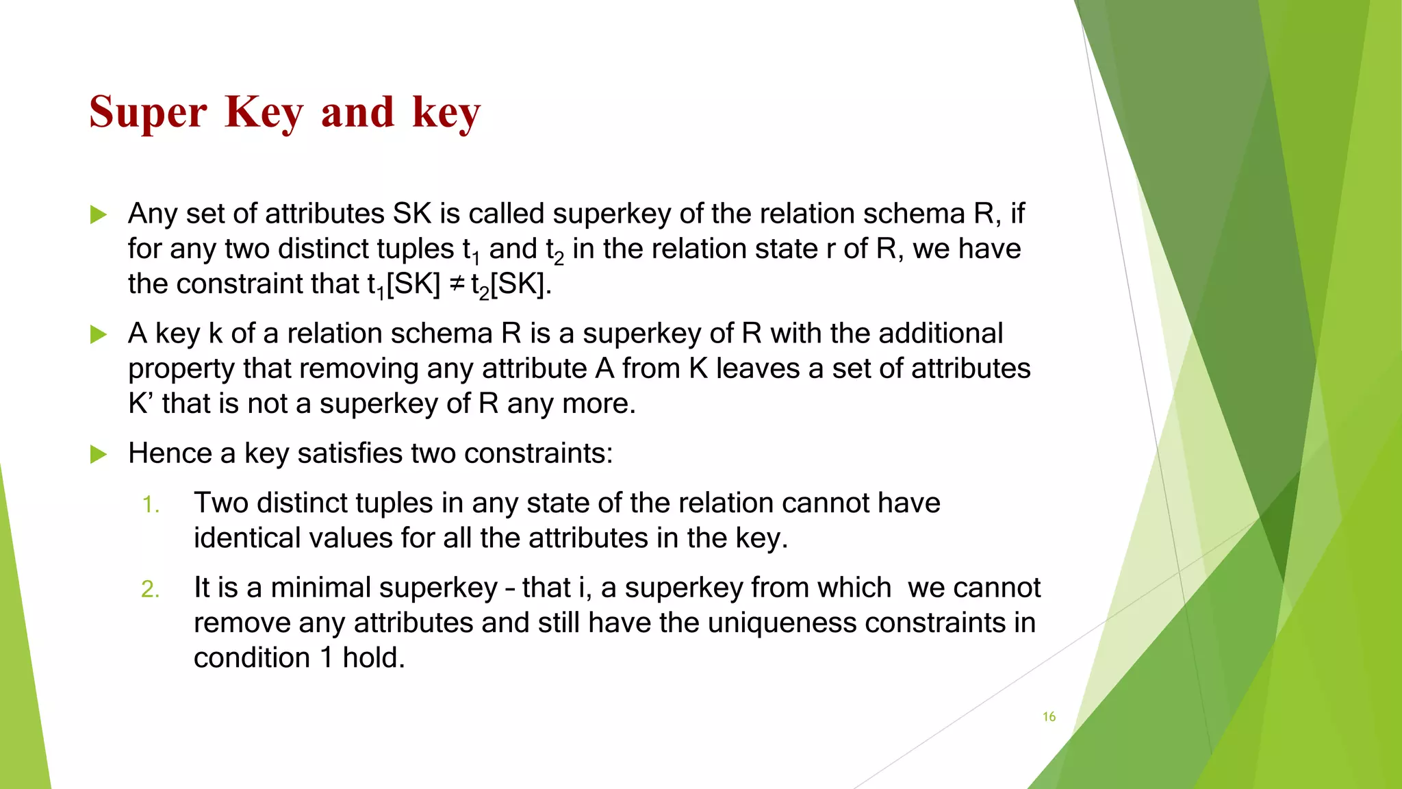 Super Key and key
 Any set of attributes SK is called superkey of the relation schema R, if
for any two distinct tuples t1 and t2 in the relation state r of R, we have
the constraint that t1[SK] ≠ t2[SK].
 A key k of a relation schema R is a superkey of R with the additional
property that removing any attribute A from K leaves a set of attributes
K’ that is not a superkey of R any more.
 Hence a key satisfies two constraints:
1. Two distinct tuples in any state of the relation cannot have
identical values for all the attributes in the key.
2. It is a minimal superkey – that i, a superkey from which we cannot
remove any attributes and still have the uniqueness constraints in
condition 1 hold.
16
 