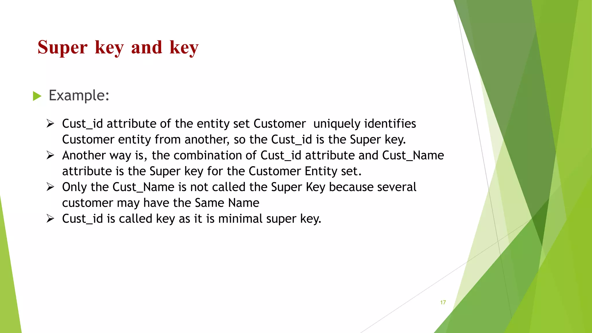 Super key and key
 Example:
 Cust_id attribute of the entity set Customer uniquely identifies
Customer entity from another, so the Cust_id is the Super key.
 Another way is, the combination of Cust_id attribute and Cust_Name
attribute is the Super key for the Customer Entity set.
 Only the Cust_Name is not called the Super Key because several
customer may have the Same Name
 Cust_id is called key as it is minimal super key.
17
 