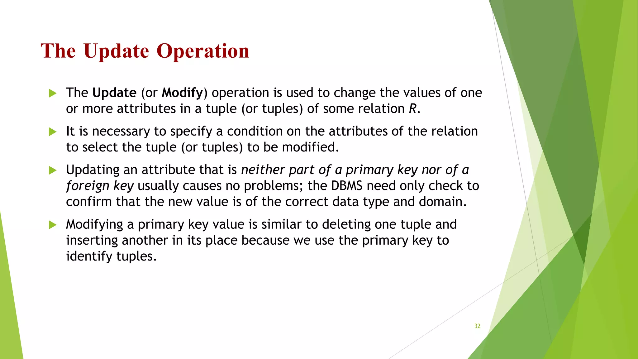 The Update Operation
 The Update (or Modify) operation is used to change the values of one
or more attributes in a tuple (or tuples) of some relation R.
 It is necessary to specify a condition on the attributes of the relation
to select the tuple (or tuples) to be modified.
 Updating an attribute that is neither part of a primary key nor of a
foreign key usually causes no problems; the DBMS need only check to
confirm that the new value is of the correct data type and domain.
 Modifying a primary key value is similar to deleting one tuple and
inserting another in its place because we use the primary key to
identify tuples.
32
 