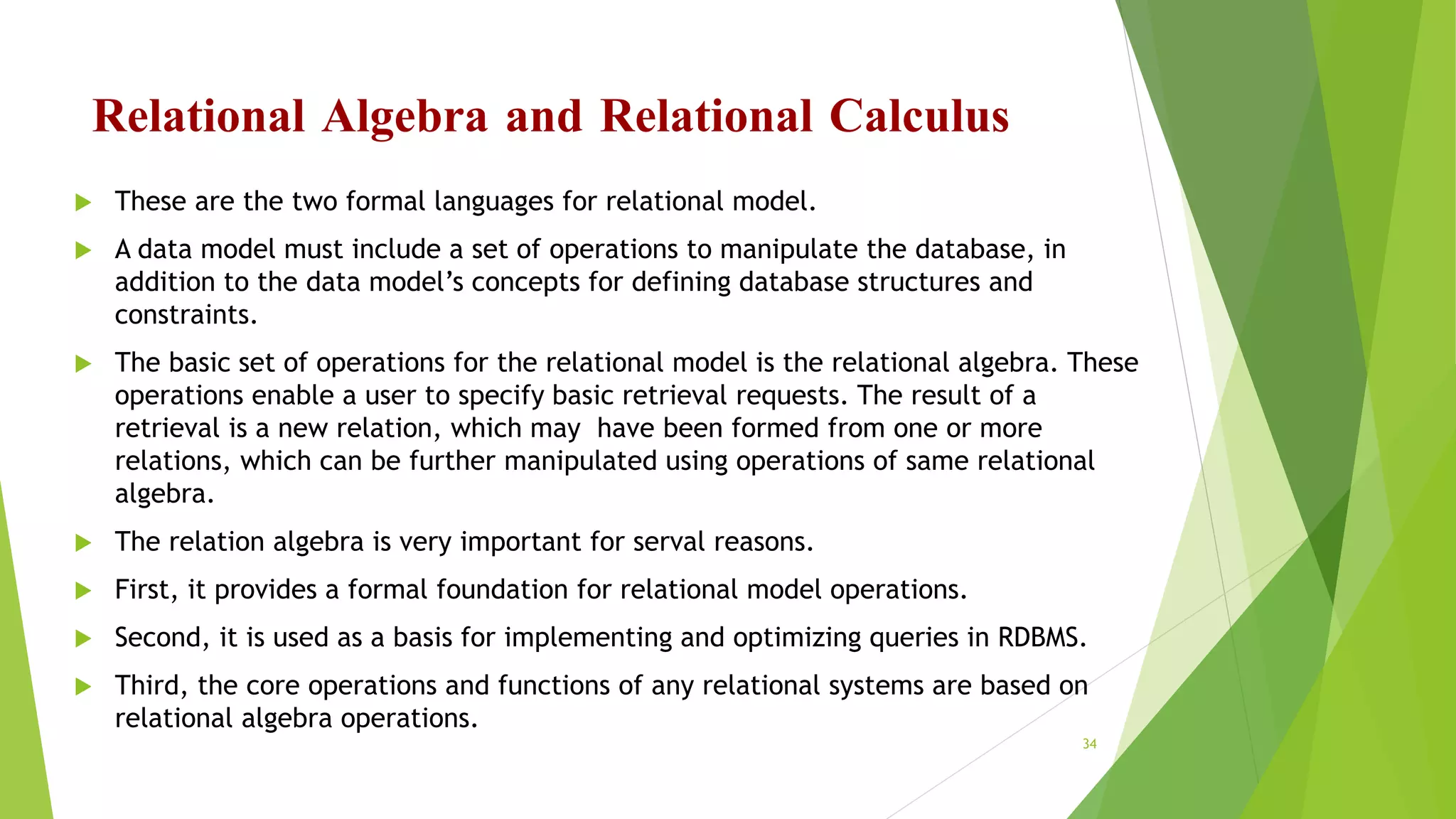 Relational Algebra and Relational Calculus
 These are the two formal languages for relational model.
 A data model must include a set of operations to manipulate the database, in
addition to the data model’s concepts for defining database structures and
constraints.
 The basic set of operations for the relational model is the relational algebra. These
operations enable a user to specify basic retrieval requests. The result of a
retrieval is a new relation, which may have been formed from one or more
relations, which can be further manipulated using operations of same relational
algebra.
 The relation algebra is very important for serval reasons.
 First, it provides a formal foundation for relational model operations.
 Second, it is used as a basis for implementing and optimizing queries in RDBMS.
 Third, the core operations and functions of any relational systems are based on
relational algebra operations.
34
 