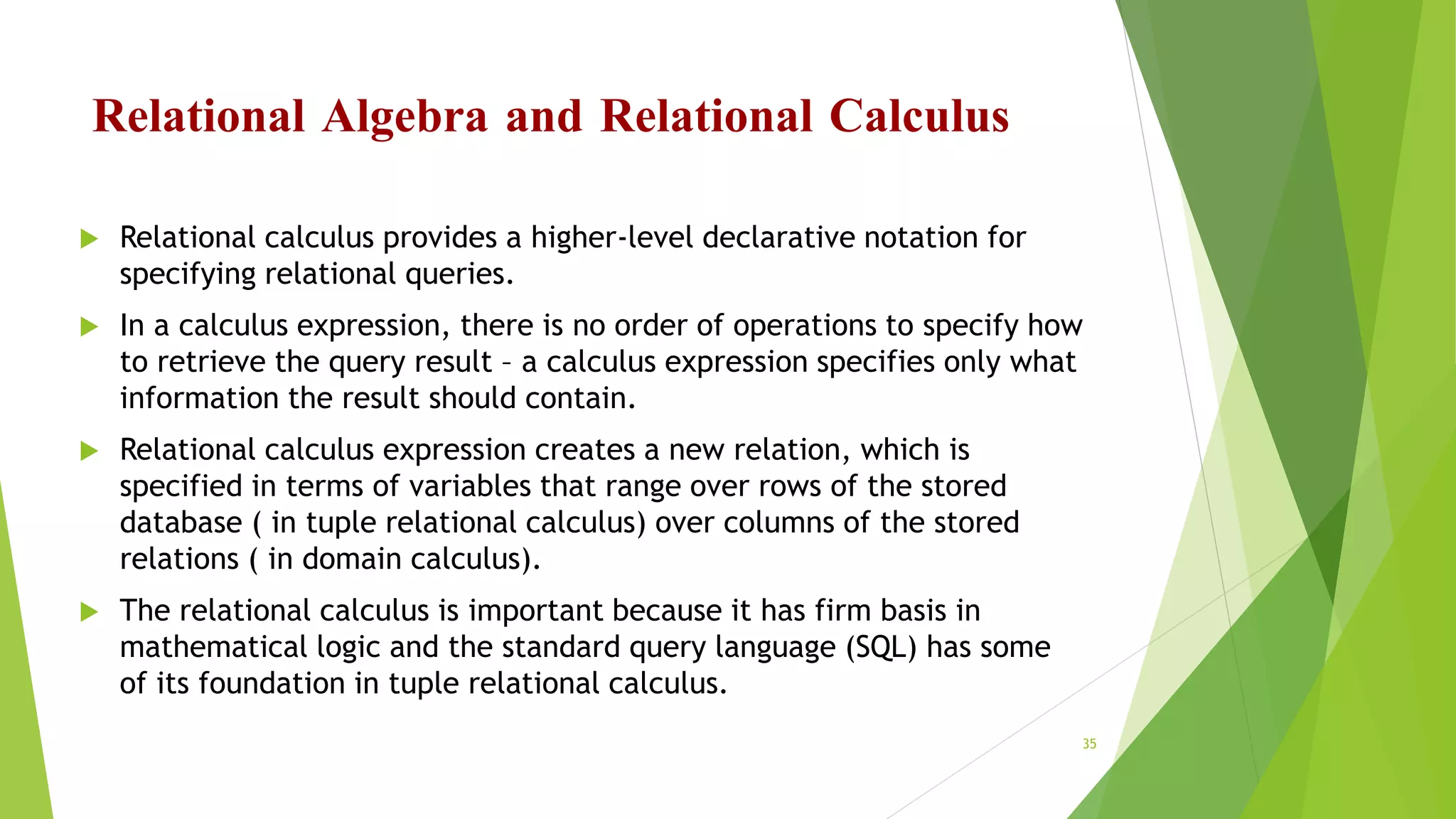 Relational Algebra and Relational Calculus
 Relational calculus provides a higher-level declarative notation for
specifying relational queries.
 In a calculus expression, there is no order of operations to specify how
to retrieve the query result – a calculus expression specifies only what
information the result should contain.
 Relational calculus expression creates a new relation, which is
specified in terms of variables that range over rows of the stored
database ( in tuple relational calculus) over columns of the stored
relations ( in domain calculus).
 The relational calculus is important because it has firm basis in
mathematical logic and the standard query language (SQL) has some
of its foundation in tuple relational calculus.
35
 