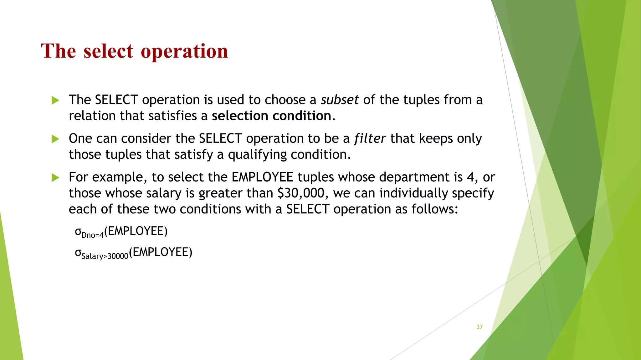 The select operation
 The SELECT operation is used to choose a subset of the tuples from a
relation that satisfies a selection condition.
 One can consider the SELECT operation to be a filter that keeps only
those tuples that satisfy a qualifying condition.
 For example, to select the EMPLOYEE tuples whose department is 4, or
those whose salary is greater than $30,000, we can individually specify
each of these two conditions with a SELECT operation as follows:
σDno=4(EMPLOYEE)
σSalary>30000(EMPLOYEE)
37
 