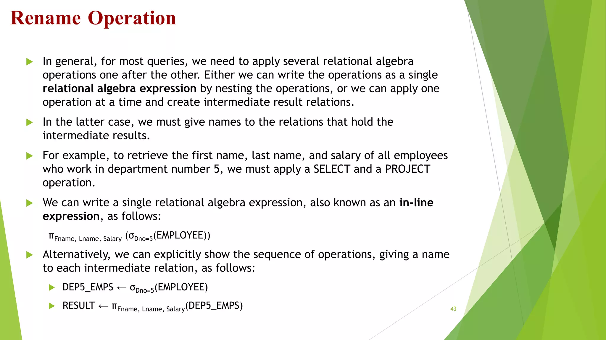 Rename Operation
 In general, for most queries, we need to apply several relational algebra
operations one after the other. Either we can write the operations as a single
relational algebra expression by nesting the operations, or we can apply one
operation at a time and create intermediate result relations.
 In the latter case, we must give names to the relations that hold the
intermediate results.
 For example, to retrieve the first name, last name, and salary of all employees
who work in department number 5, we must apply a SELECT and a PROJECT
operation.
 We can write a single relational algebra expression, also known as an in-line
expression, as follows:
πFname, Lname, Salary (σDno=5(EMPLOYEE))
 Alternatively, we can explicitly show the sequence of operations, giving a name
to each intermediate relation, as follows:
 DEP5_EMPS ← σDno=5(EMPLOYEE)
 RESULT ← πFname, Lname, Salary(DEP5_EMPS) 43
 