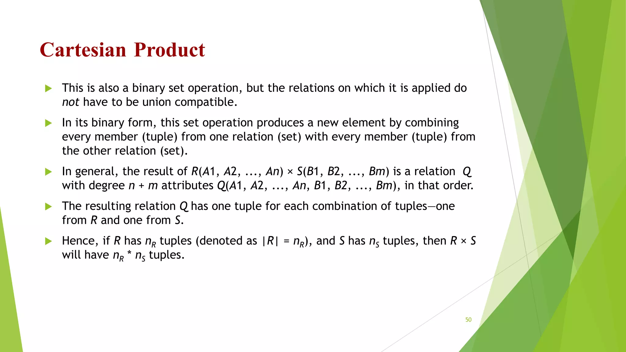 Cartesian Product
 This is also a binary set operation, but the relations on which it is applied do
not have to be union compatible.
 In its binary form, this set operation produces a new element by combining
every member (tuple) from one relation (set) with every member (tuple) from
the other relation (set).
 In general, the result of R(A1, A2, ..., An) × S(B1, B2, ..., Bm) is a relation Q
with degree n + m attributes Q(A1, A2, ..., An, B1, B2, ..., Bm), in that order.
 The resulting relation Q has one tuple for each combination of tuples—one
from R and one from S.
 Hence, if R has nR tuples (denoted as |R| = nR), and S has nS tuples, then R × S
will have nR * nS tuples.
50
 