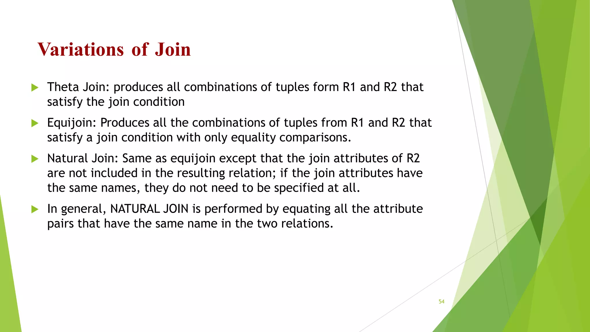 Variations of Join
 Theta Join: produces all combinations of tuples form R1 and R2 that
satisfy the join condition
 Equijoin: Produces all the combinations of tuples from R1 and R2 that
satisfy a join condition with only equality comparisons.
 Natural Join: Same as equijoin except that the join attributes of R2
are not included in the resulting relation; if the join attributes have
the same names, they do not need to be specified at all.
 In general, NATURAL JOIN is performed by equating all the attribute
pairs that have the same name in the two relations.
54
 