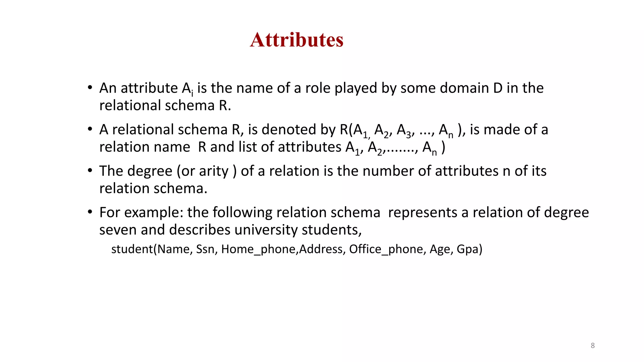 Attributes
• An attribute Ai is the name of a role played by some domain D in the
relational schema R.
• A relational schema R, is denoted by R(A1, A2, A3, ..., An ), is made of a
relation name R and list of attributes A1, A2,......., An )
• The degree (or arity ) of a relation is the number of attributes n of its
relation schema.
• For example: the following relation schema represents a relation of degree
seven and describes university students,
student(Name, Ssn, Home_phone,Address, Office_phone, Age, Gpa)
8
 