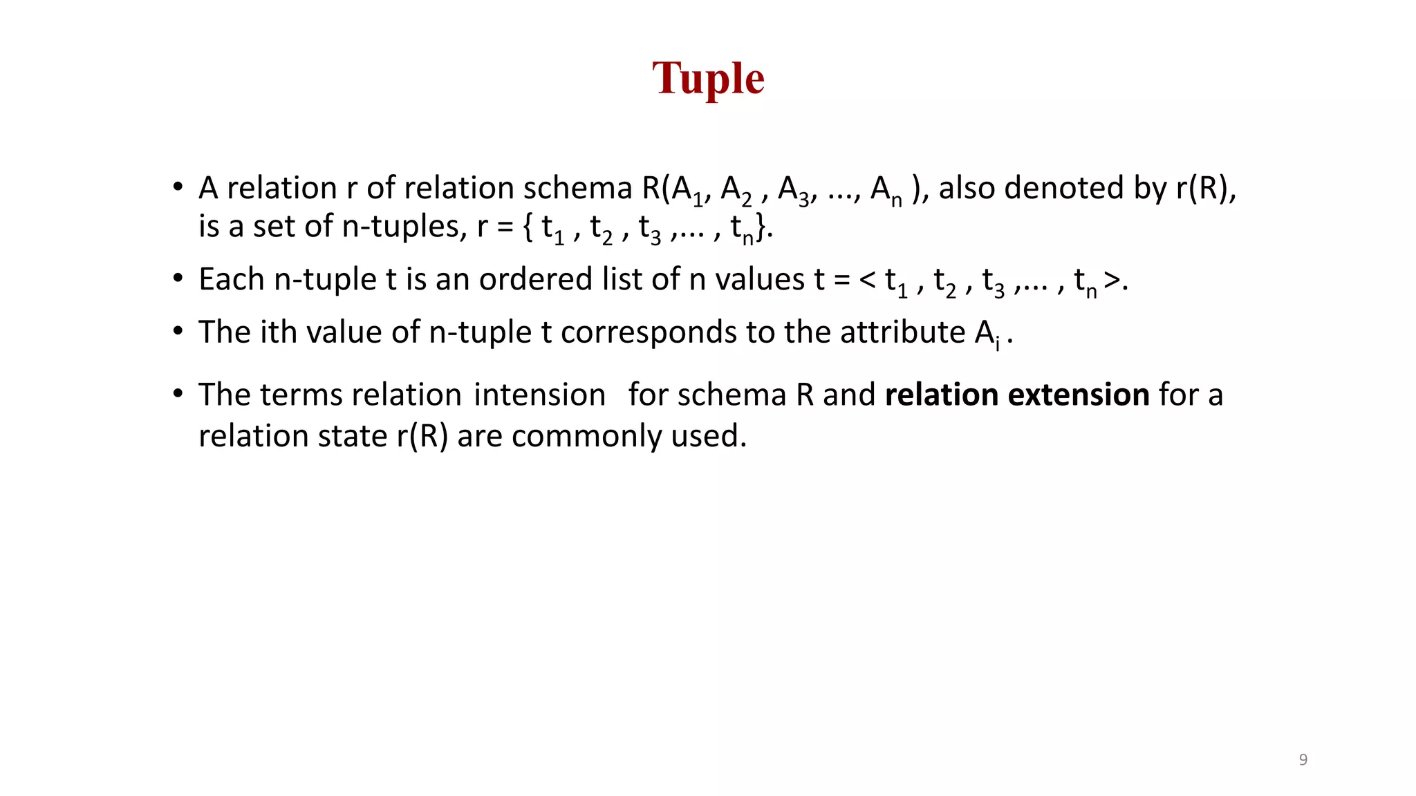 Tuple
• A relation r of relation schema R(A1, A2 , A3, ..., An ), also denoted by r(R),
is a set of n-tuples, r = { t1 , t2 , t3 ,... , tn}.
• Each n-tuple t is an ordered list of n values t = < t1 , t2 , t3 ,... , tn >.
• The ith value of n-tuple t corresponds to the attribute Ai .
• The terms relation intension for schema R and relation extension for a
relation state r(R) are commonly used.
9
 