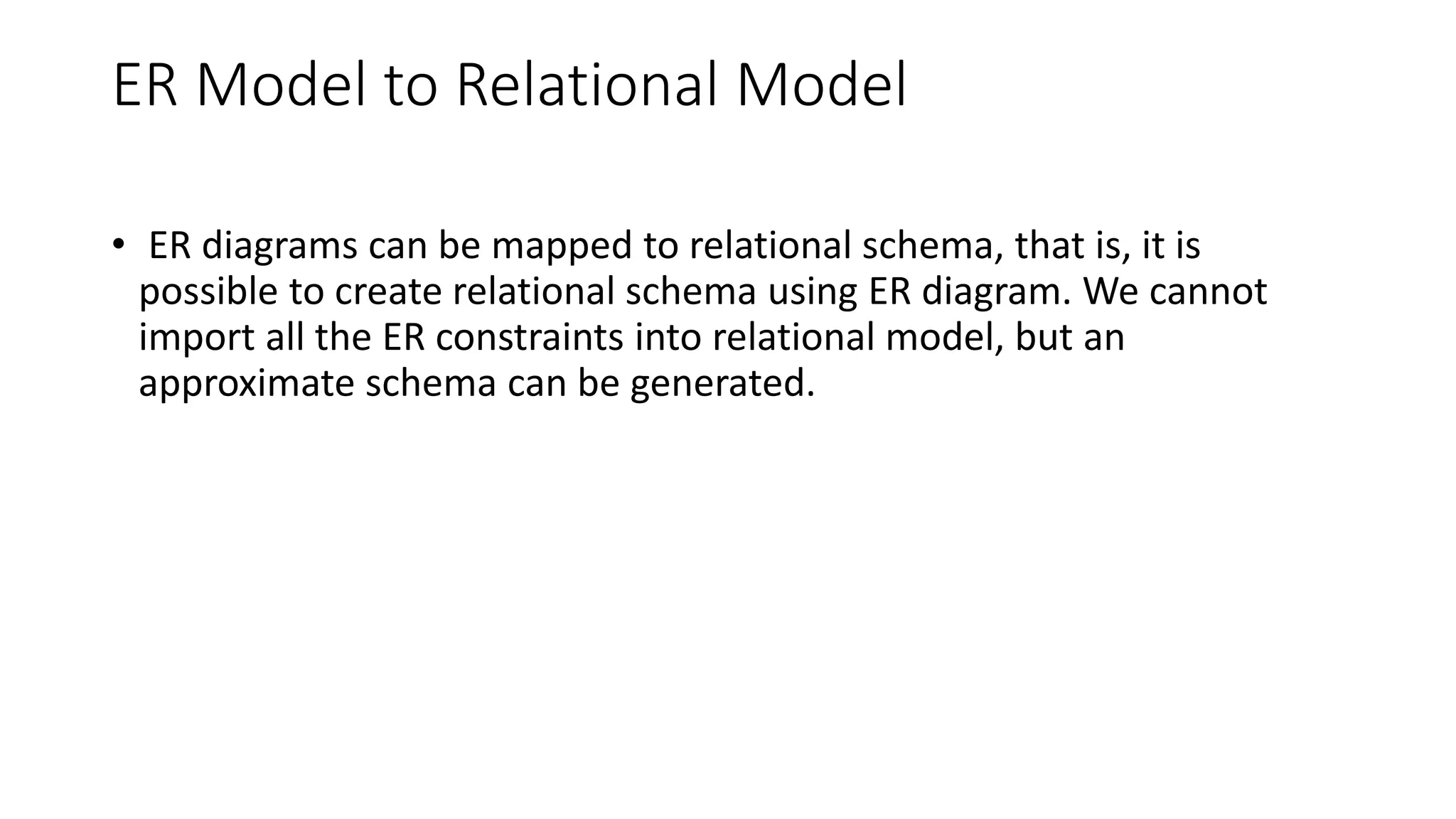 ER Model to Relational Model
• ER diagrams can be mapped to relational schema, that is, it is
possible to create relational schema using ER diagram. We cannot
import all the ER constraints into relational model, but an
approximate schema can be generated.
 