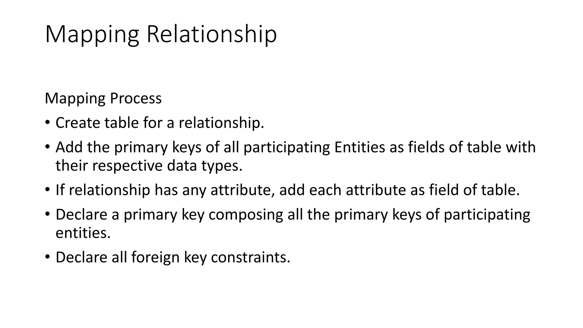 Mapping Relationship
Mapping Process
• Create table for a relationship.
• Add the primary keys of all participating Entities as fields of table with
their respective data types.
• If relationship has any attribute, add each attribute as field of table.
• Declare a primary key composing all the primary keys of participating
entities.
• Declare all foreign key constraints.
 