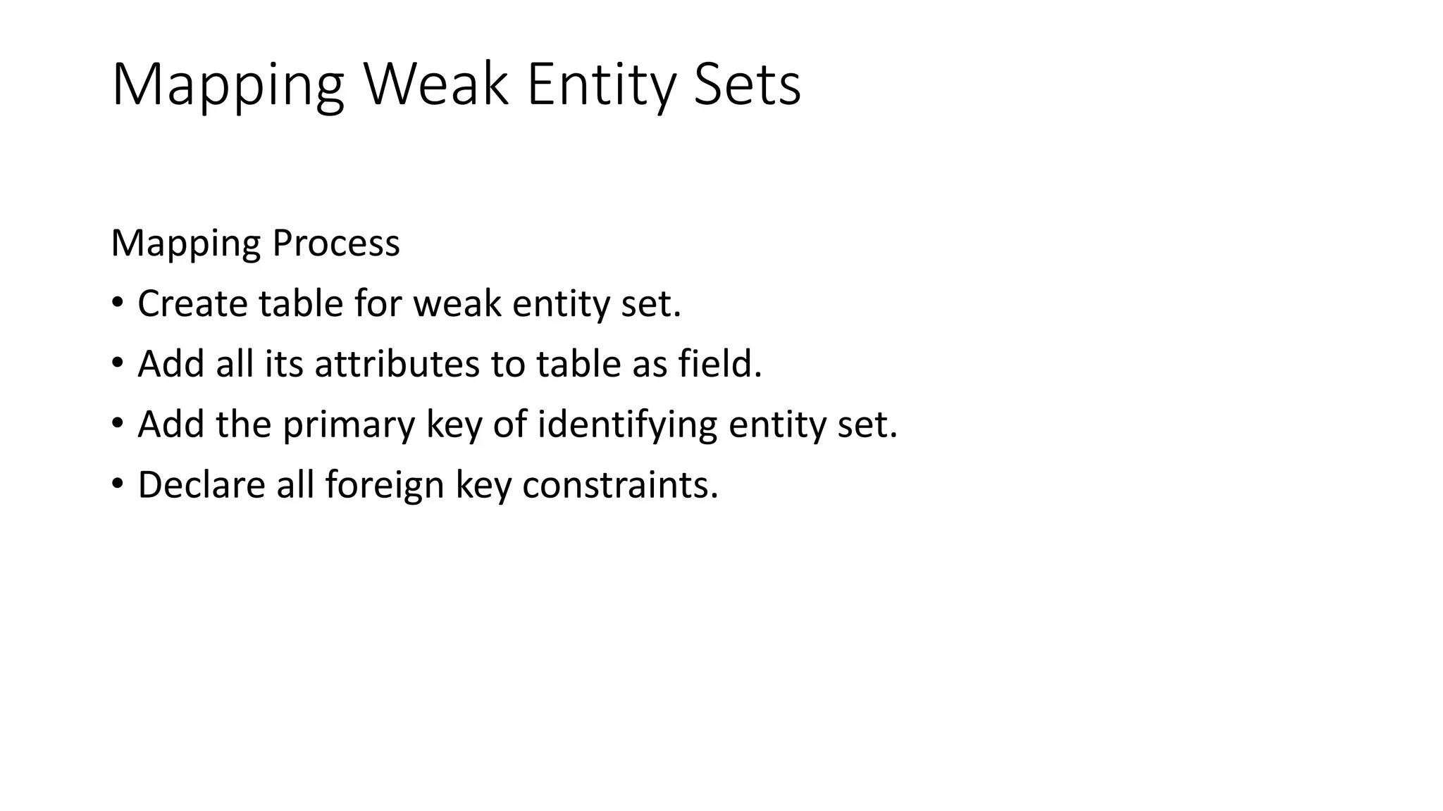Mapping Weak Entity Sets
Mapping Process
• Create table for weak entity set.
• Add all its attributes to table as field.
• Add the primary key of identifying entity set.
• Declare all foreign key constraints.
 