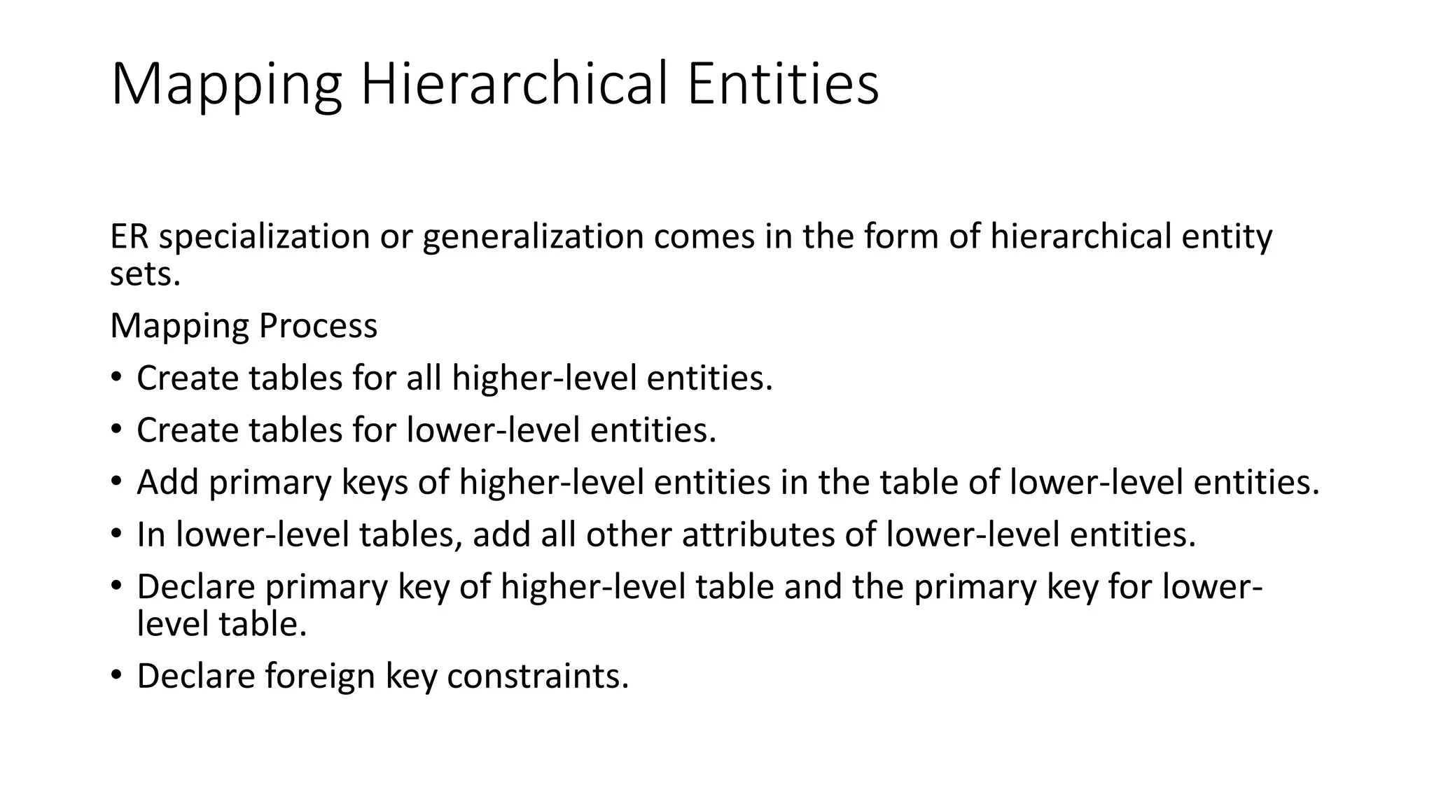 Mapping Hierarchical Entities
ER specialization or generalization comes in the form of hierarchical entity
sets.
Mapping Process
• Create tables for all higher-level entities.
• Create tables for lower-level entities.
• Add primary keys of higher-level entities in the table of lower-level entities.
• In lower-level tables, add all other attributes of lower-level entities.
• Declare primary key of higher-level table and the primary key for lower-
level table.
• Declare foreign key constraints.
 