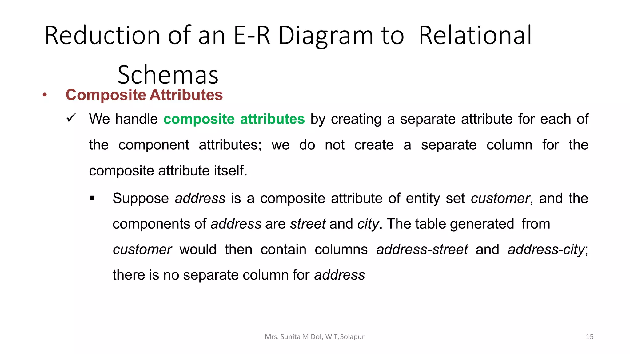 Reduction of an E-R Diagram to Relational
Schemas
• Composite Attributes
 We handle composite attributes by creating a separate attribute for each of
the component attributes; we do not create a separate column for the
composite attribute itself.
 Suppose address is a composite attribute of entity set customer, and the
components of address are street and city. The table generated from
customer would then contain columns address-street and address-city;
there is no separate column for address
15Mrs. Sunita M Dol, WIT,Solapur
 