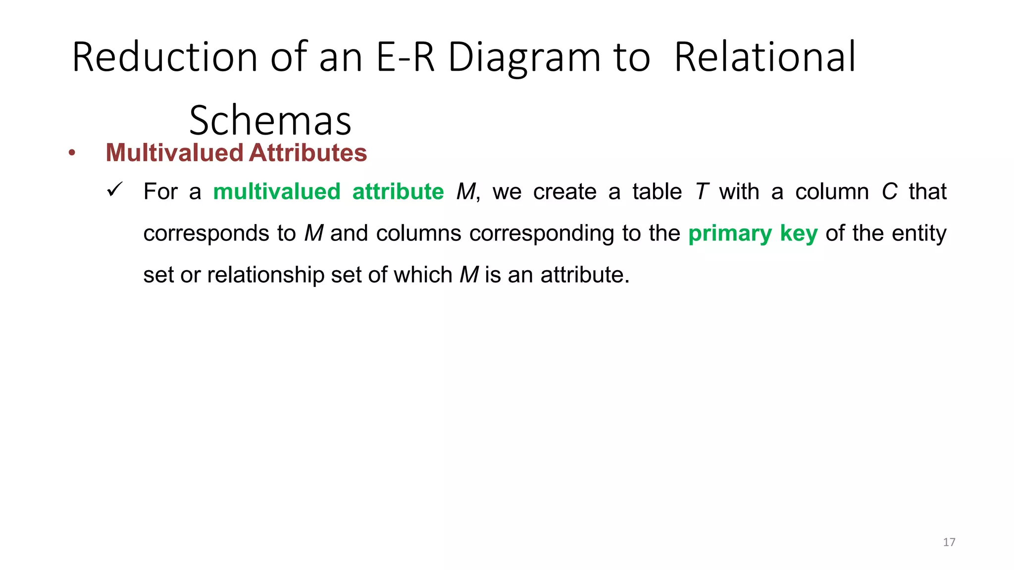 Reduction of an E-R Diagram to Relational
Schemas
• Multivalued Attributes
 For a multivalued attribute M, we create a table T with a column C that
corresponds to M and columns corresponding to the primary key of the entity
set or relationship set of which M is an attribute.
17
 