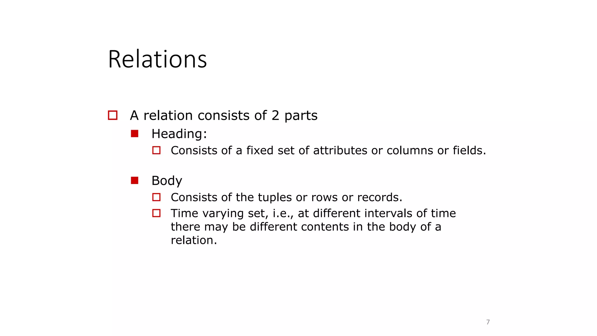 Relations
7
 A relation consists of 2 parts
 Heading:
 Consists of a fixed set of attributes or columns or fields.
 Body
 Consists of the tuples or rows or records.
 Time varying set, i.e., at different intervals of time
there may be different contents in the body of a
relation.
 