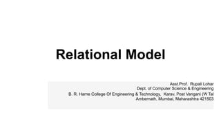 Relational Model
Asst.Prof. Rupali Lohar
Dept. of Computer Science & Engineering
B. R. Harne College Of Engineering & Technology, Karav, Post Vangani (W Tal
Ambernath, Mumbai, Maharashtra 421503
 