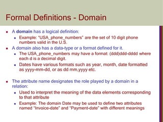 Formal Definitions - Domain
 A domain has a logical definition:
 Example: “USA_phone_numbers” are the set of 10 digit phone
numbers valid in the U.S.
 A domain also has a data-type or a format defined for it.
 The USA_phone_numbers may have a format: (ddd)ddd-dddd where
each d is a decimal digit.
 Dates have various formats such as year, month, date formatted
as yyyy-mm-dd, or as dd mm,yyyy etc.
 The attribute name designates the role played by a domain in a
relation:
 Used to interpret the meaning of the data elements corresponding
to that attribute
 Example: The domain Date may be used to define two attributes
named “Invoice-date” and “Payment-date” with different meanings
 
