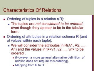 Characteristics Of Relations
 Ordering of tuples in a relation r(R):
 The tuples are not considered to be ordered,
even though they appear to be in the tabular
form.
 Ordering of attributes in a relation schema R (and
of values within each tuple):
 We will consider the attributes in R(A1, A2, ...,
An) and the values in t=<v1, v2, ..., vn> to be
ordered .
 (However, a more general alternative definition of
relation does not require this ordering).
 Mapping from R to D.
 