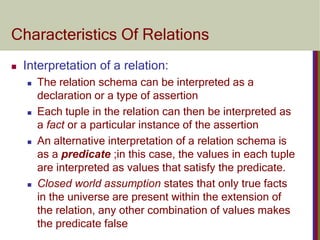 Characteristics Of Relations
 Interpretation of a relation:
 The relation schema can be interpreted as a
declaration or a type of assertion
 Each tuple in the relation can then be interpreted as
a fact or a particular instance of the assertion
 An alternative interpretation of a relation schema is
as a predicate ;in this case, the values in each tuple
are interpreted as values that satisfy the predicate.
 Closed world assumption states that only true facts
in the universe are present within the extension of
the relation, any other combination of values makes
the predicate false
 