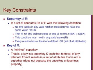 Key Constraints
 Superkey of R:
 Is a set of attributes SK of R with the following condition:
 No two tuples in any valid relation state r(R) will have the
same value for SK
 That is, for any distinct tuples t1 and t2 in r(R), t1[SK]  t2[SK]
 This condition must hold in any valid state r(R)
 Every relation has at least one default SK (set of all attributes)
 Key of R:
 A "minimal" superkey
 That is, a key is a superkey K such that removal of any
attribute from K results in a set of attributes that is not a
superkey (does not possess the superkey uniqueness
property)
 